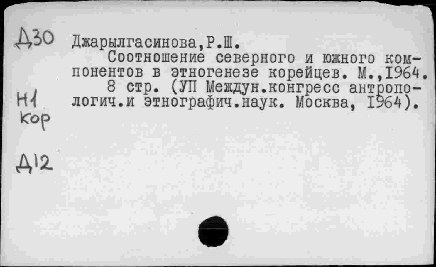 ﻿Дьо
Джарылгасинова,Р.Ш.
Соотношение северного и южного компонентов в этногенезе корейцев. М.,1964.
.	8 стр. (УП Междун.конгресс антропо-
гИ логич.и этнография.наук. Москва, 1964).
Кор
Д'2.